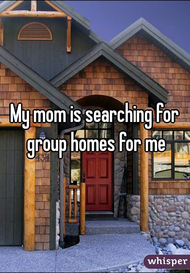 My mom is searching for group homes for me