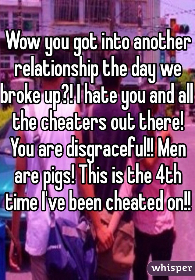 Wow you got into another relationship the day we broke up?! I hate you and all the cheaters out there! You are disgraceful!! Men are pigs! This is the 4th time I've been cheated on!!