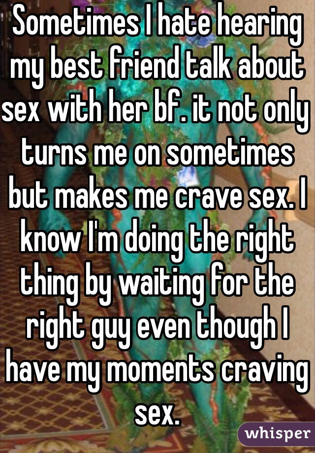 Sometimes I hate hearing my best friend talk about sex with her bf. it not only turns me on sometimes but makes me crave sex. I know I'm doing the right thing by waiting for the right guy even though I have my moments craving sex.  