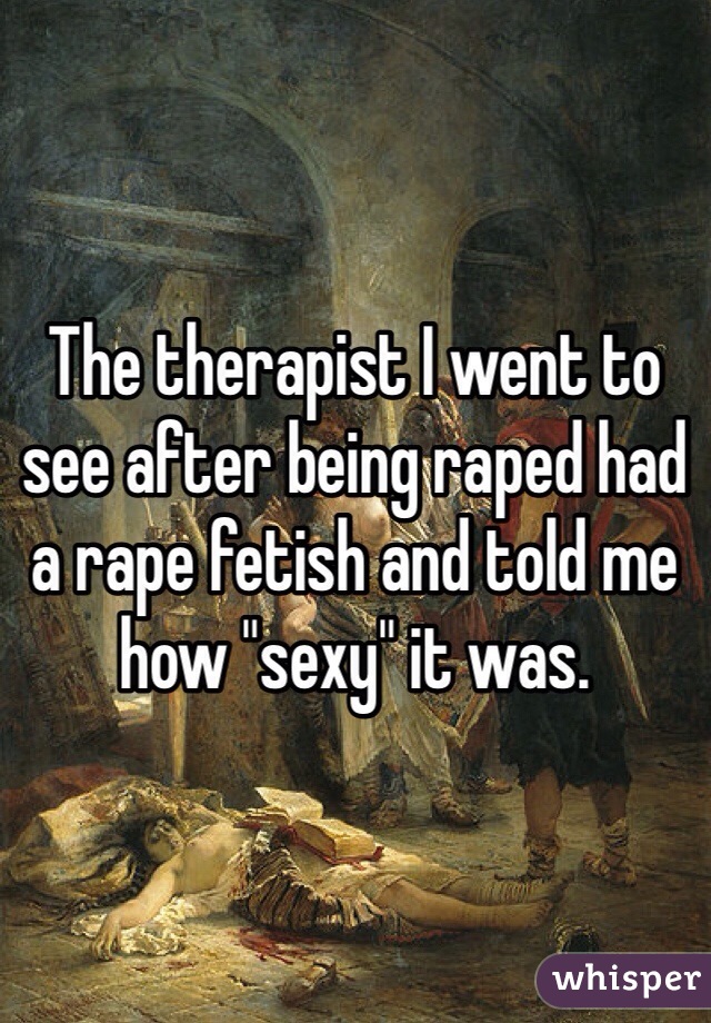 The therapist I went to see after being raped had a rape fetish and told me how "sexy" it was. 