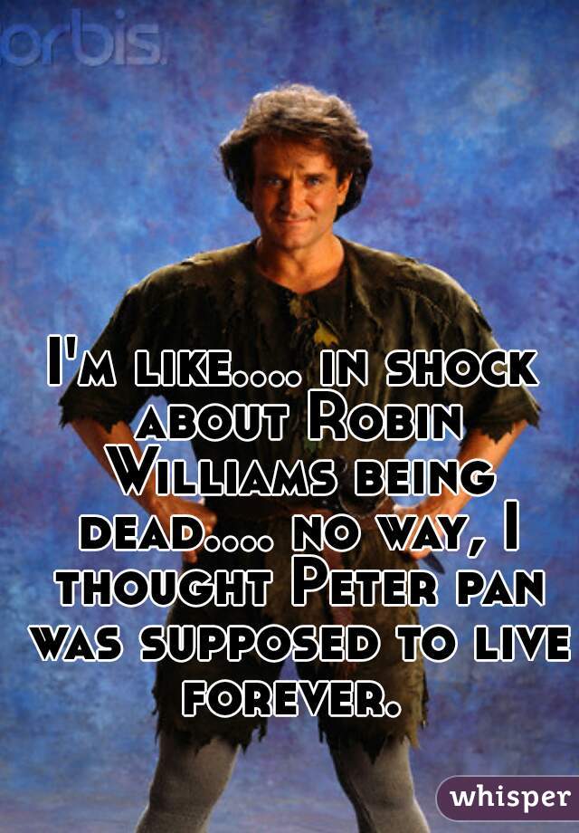 I'm like.... in shock about Robin Williams being dead.... no way, I thought Peter pan was supposed to live forever. 