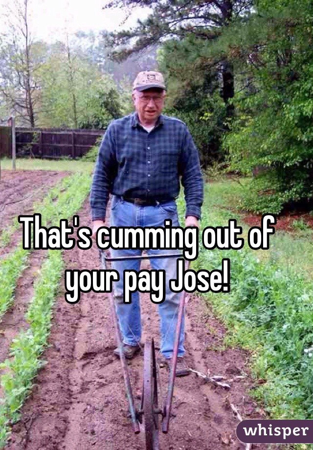 That's cumming out of your pay Jose!
