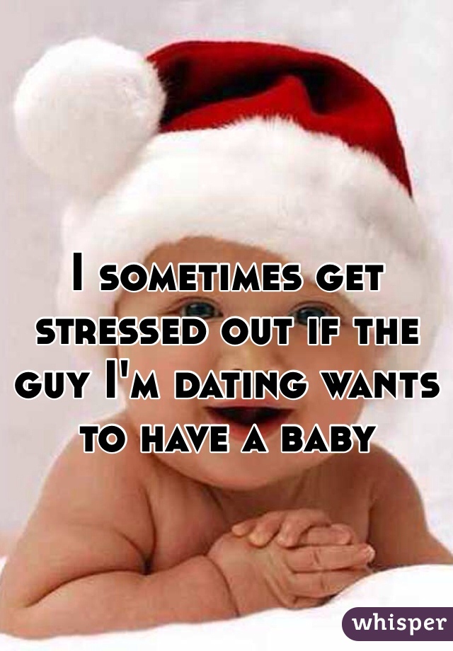 I sometimes get stressed out if the guy I'm dating wants to have a baby 