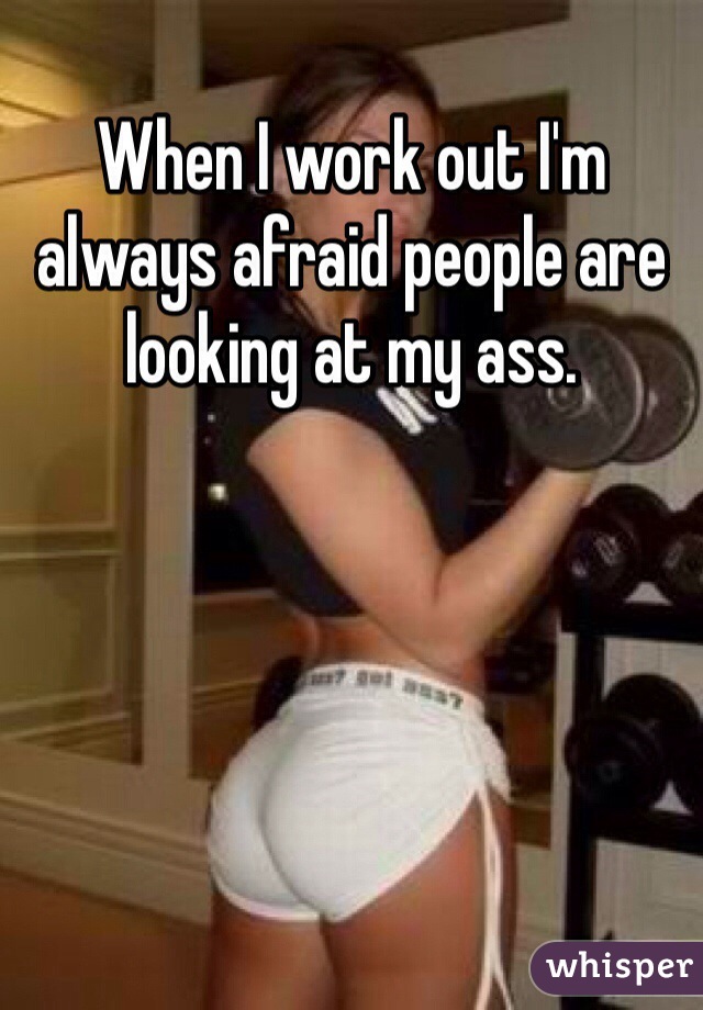 When I work out I'm always afraid people are looking at my ass. 
