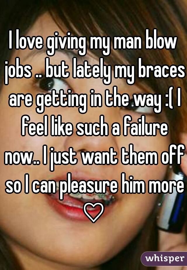 I love giving my man blow jobs .. but lately my braces are getting in the way :( I feel like such a failure now.. I just want them off so I can pleasure him more ♡ 