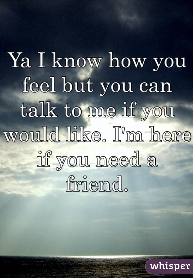 Ya I know how you feel but you can talk to me if you would like. I'm here if you need a friend. 