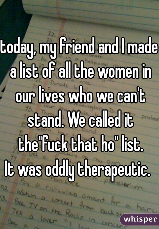 today, my friend and I made a list of all the women in our lives who we can't stand. We called it the"fuck that ho" list.
It was oddly therapeutic. 