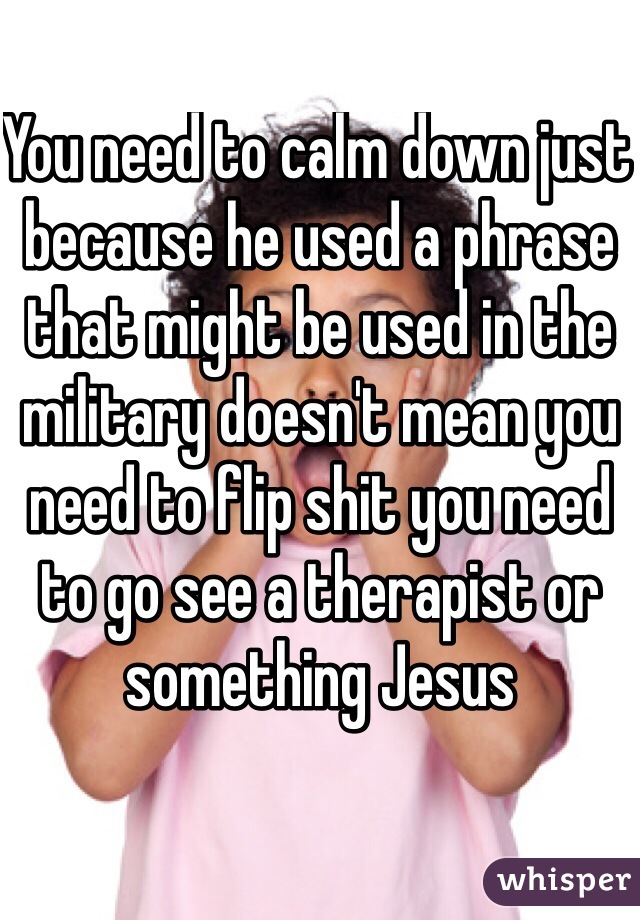 You need to calm down just because he used a phrase that might be used in the military doesn't mean you need to flip shit you need to go see a therapist or something Jesus 