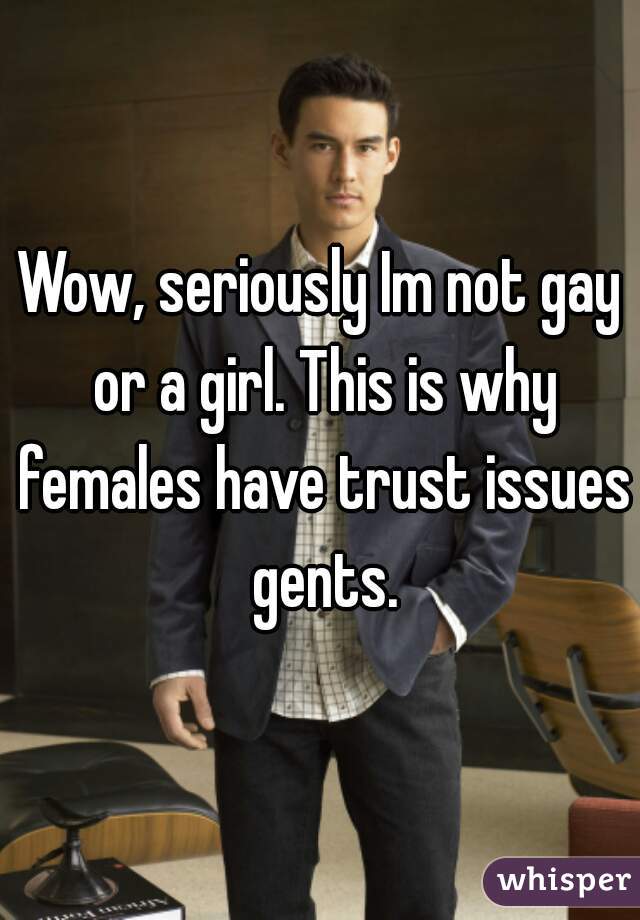 Wow, seriously Im not gay or a girl. This is why females have trust issues gents.