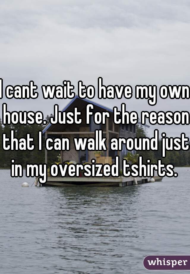 I cant wait to have my own house. Just for the reason that I can walk around just in my oversized tshirts. 
