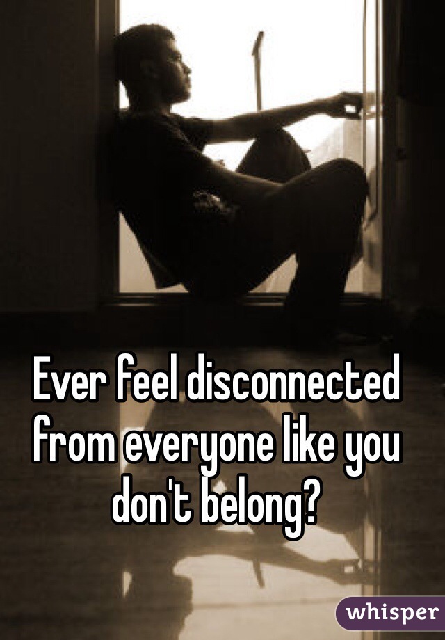 Ever feel disconnected from everyone like you don't belong? 

