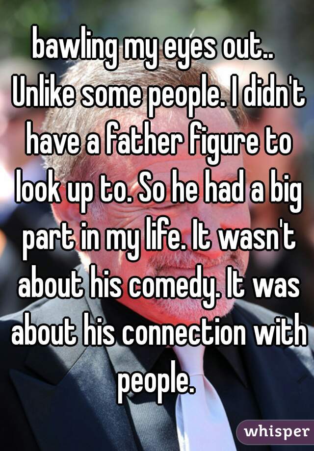 bawling my eyes out..  Unlike some people. I didn't have a father figure to look up to. So he had a big part in my life. It wasn't about his comedy. It was about his connection with people. 