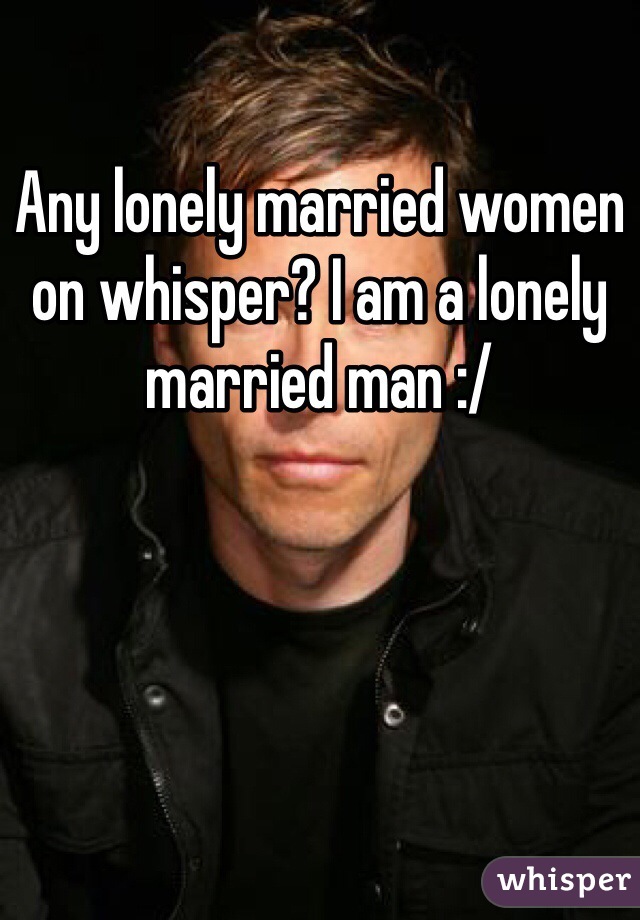 Any lonely married women on whisper? I am a lonely married man :/