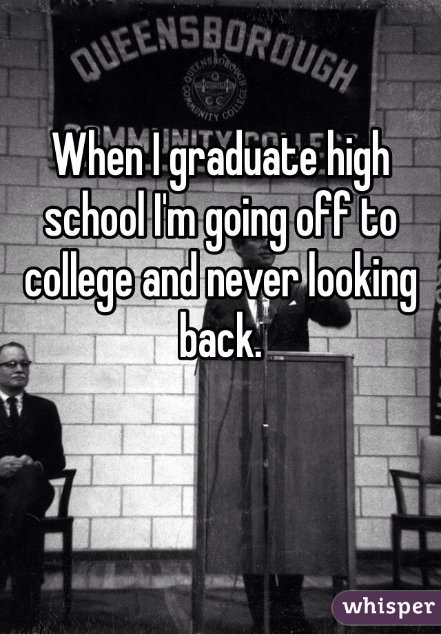 When I graduate high school I'm going off to college and never looking back. 