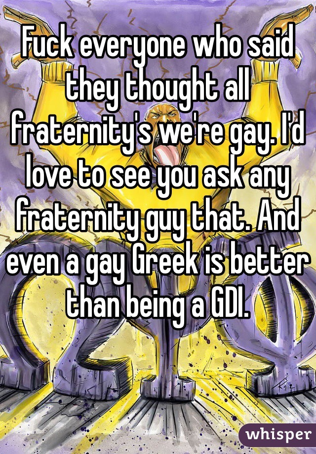 Fuck everyone who said they thought all fraternity's we're gay. I'd love to see you ask any fraternity guy that. And even a gay Greek is better than being a GDI.