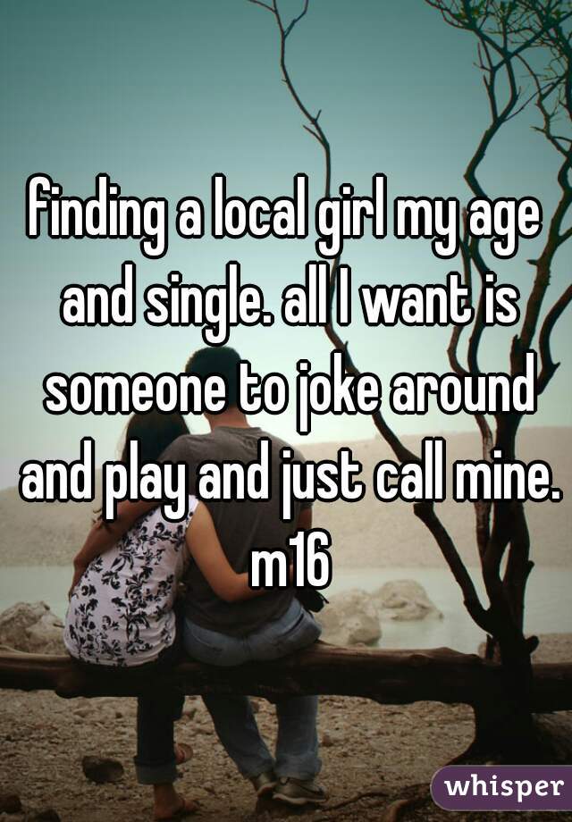 finding a local girl my age and single. all I want is someone to joke around and play and just call mine. m16