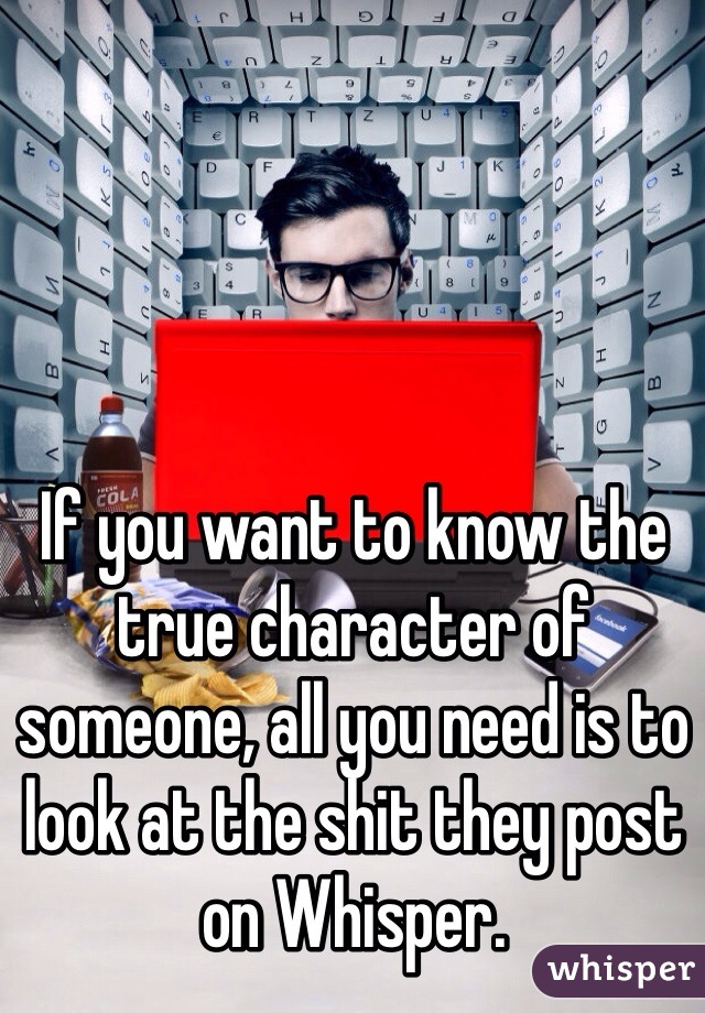 If you want to know the true character of someone, all you need is to look at the shit they post on Whisper.