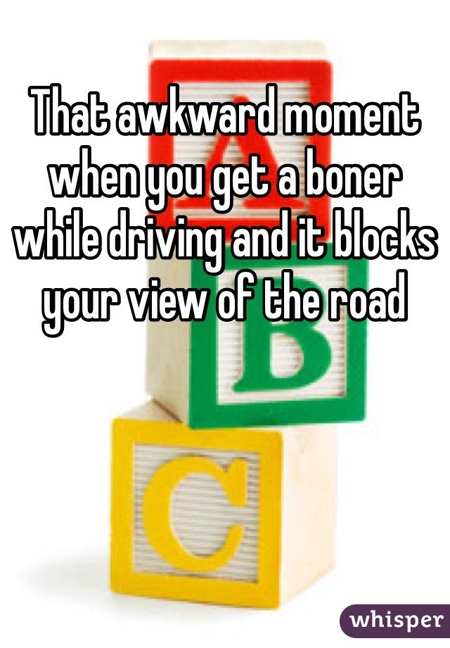 That awkward moment when you get a boner while driving and it blocks your view of the road 