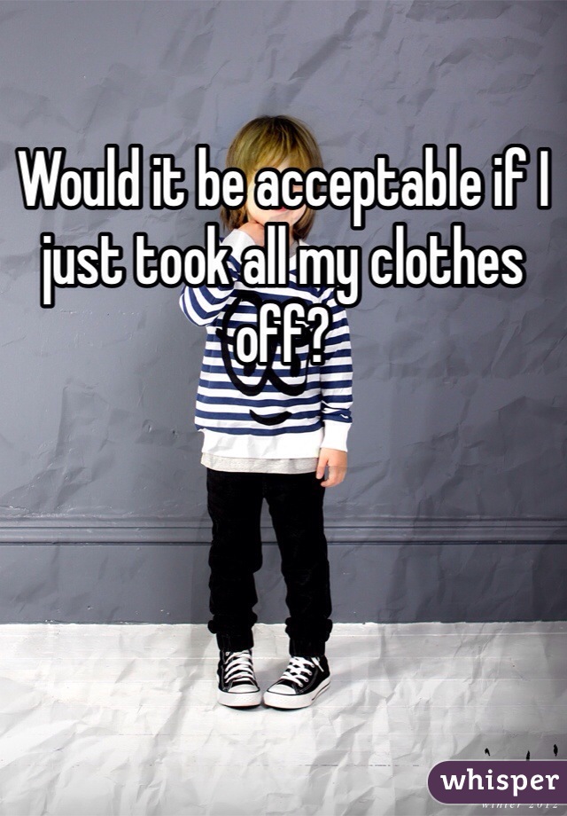 Would it be acceptable if I just took all my clothes off?