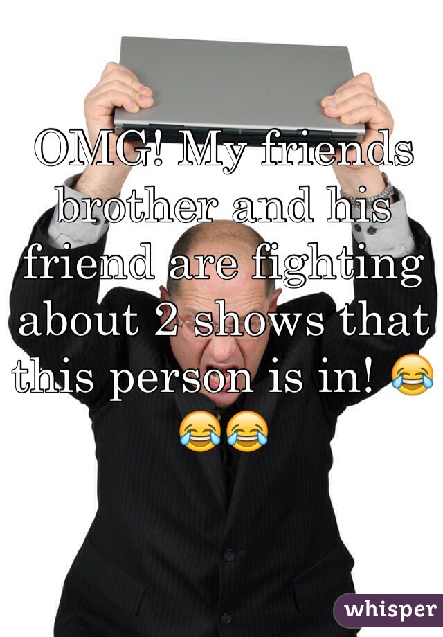 OMG! My friends brother and his friend are fighting about 2 shows that this person is in! 😂😂😂