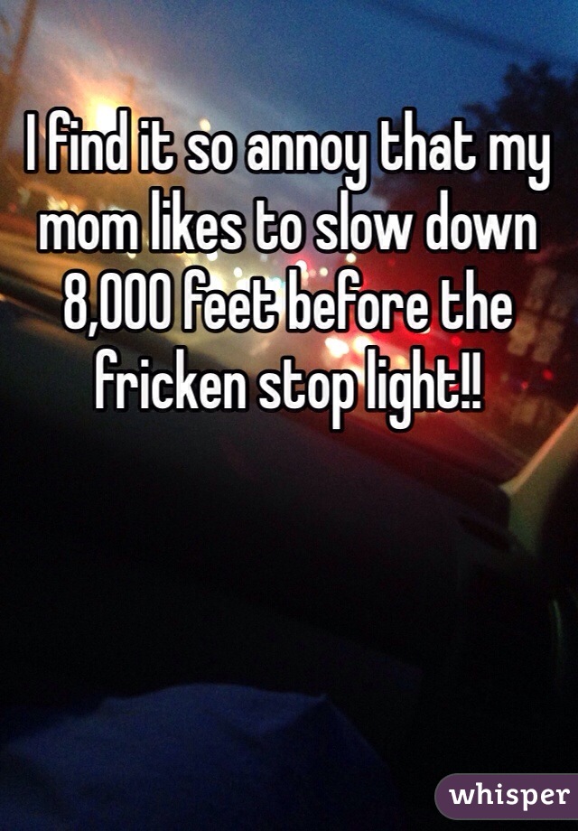 I find it so annoy that my mom likes to slow down 8,000 feet before the fricken stop light!!