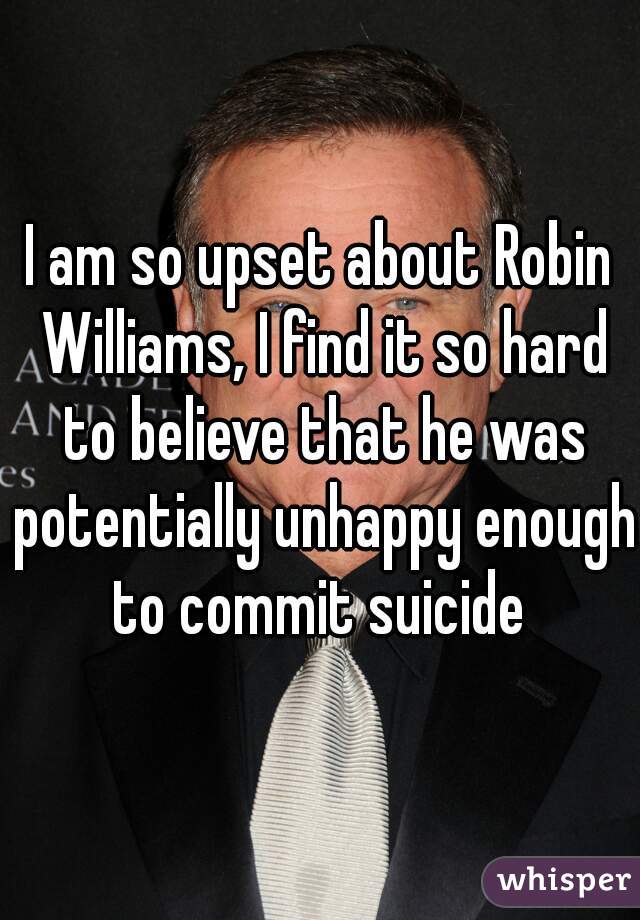 I am so upset about Robin Williams, I find it so hard to believe that he was potentially unhappy enough to commit suicide 