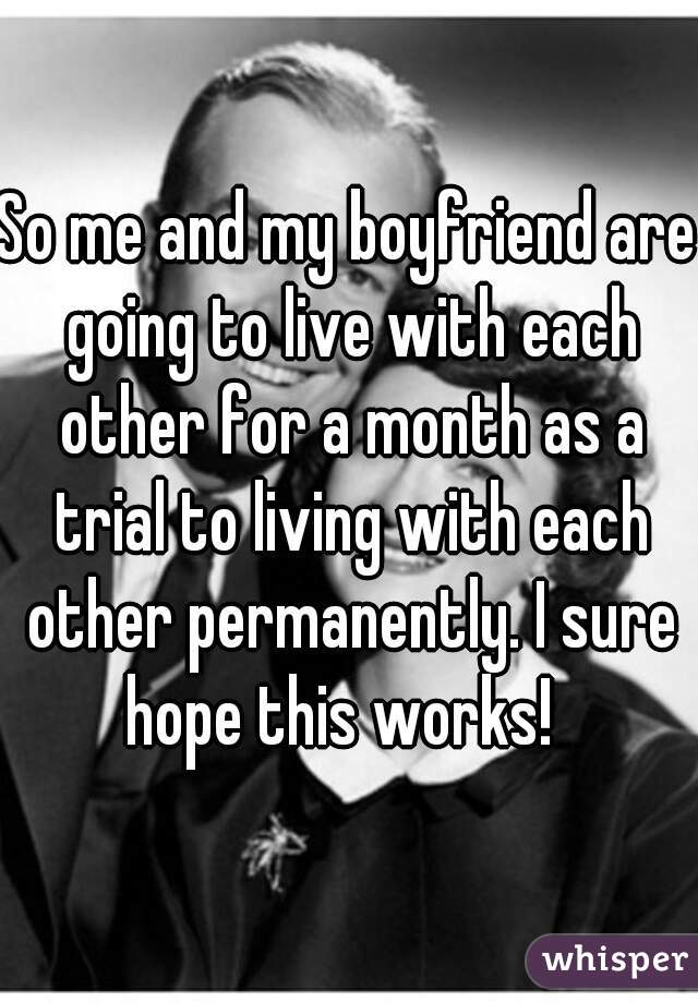 So me and my boyfriend are going to live with each other for a month as a trial to living with each other permanently. I sure hope this works!  