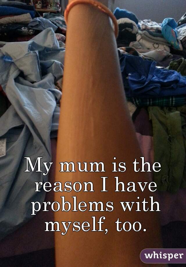 My mum is the reason I have problems with myself, too.