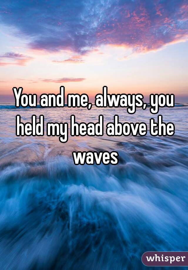 You and me, always, you held my head above the waves