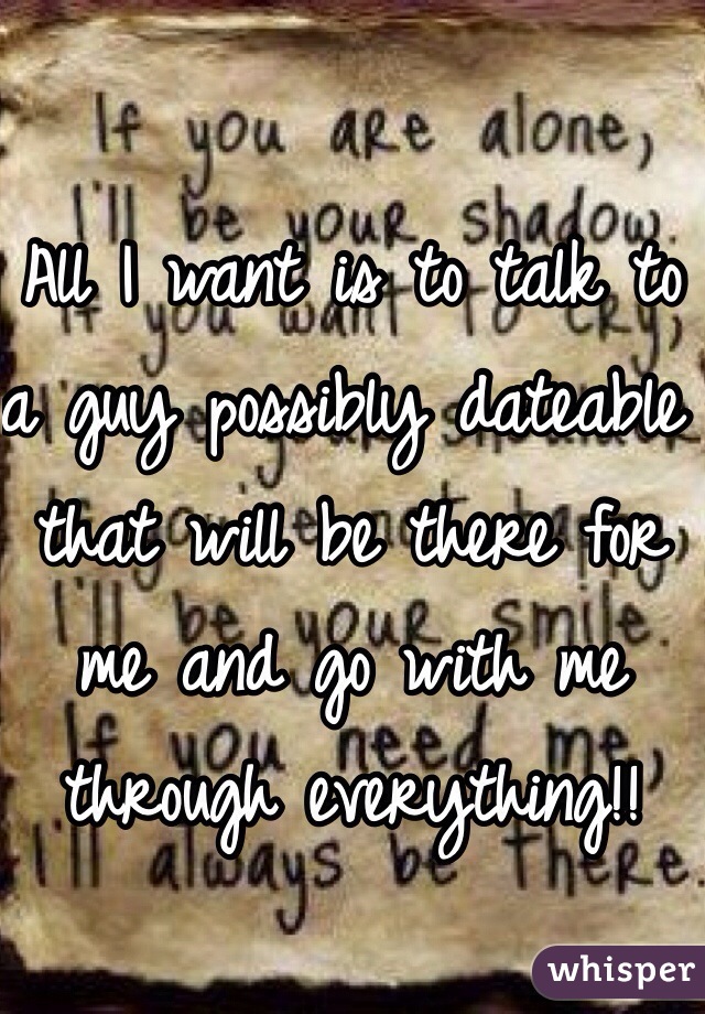 All I want is to talk to a guy possibly dateable that will be there for me and go with me through everything!!