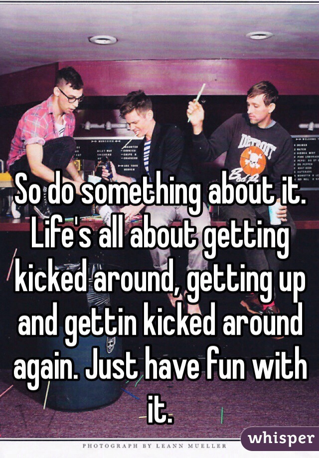 So do something about it. Life's all about getting kicked around, getting up and gettin kicked around again. Just have fun with it. 