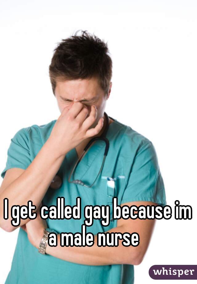 I get called gay because im a male nurse   