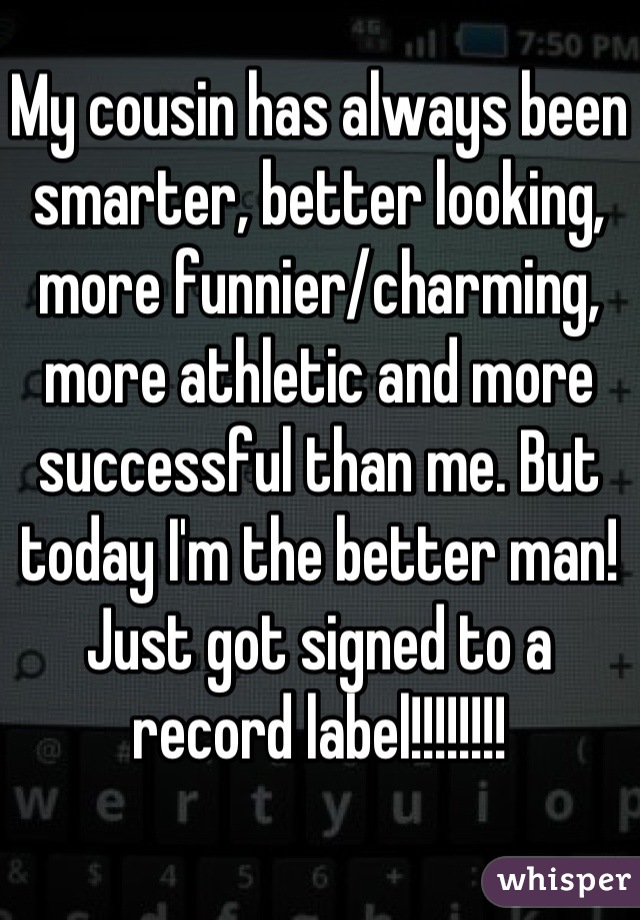 My cousin has always been smarter, better looking, more funnier/charming, more athletic and more successful than me. But today I'm the better man! Just got signed to a record label!!!!!!!!
