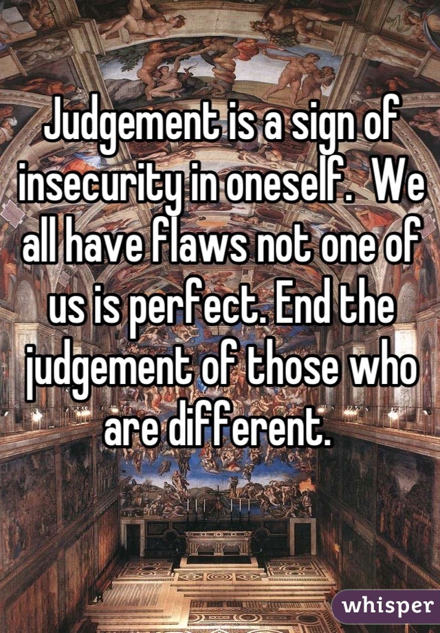 Judgement is a sign of insecurity in oneself.  We all have flaws not one of us is perfect. End the judgement of those who are different. 