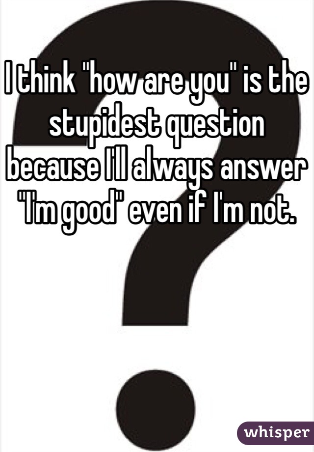 I think "how are you" is the stupidest question because I'll always answer "I'm good" even if I'm not.