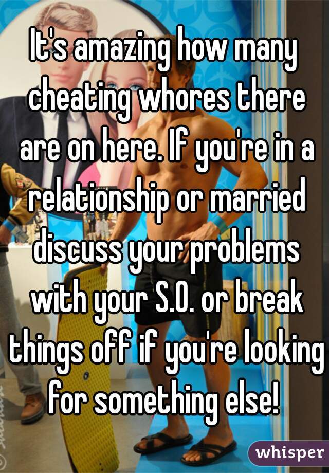 It's amazing how many cheating whores there are on here. If you're in a relationship or married discuss your problems with your S.O. or break things off if you're looking for something else! 