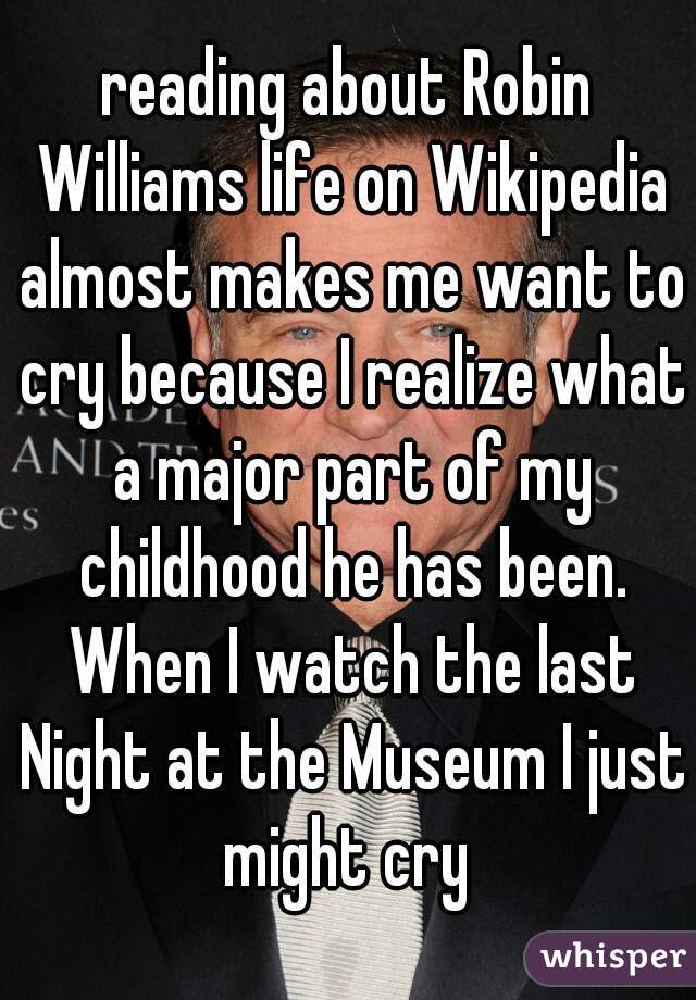 reading about Robin Williams life on Wikipedia almost makes me want to cry because I realize what a major part of my childhood he has been. When I watch the last Night at the Museum I just might cry 