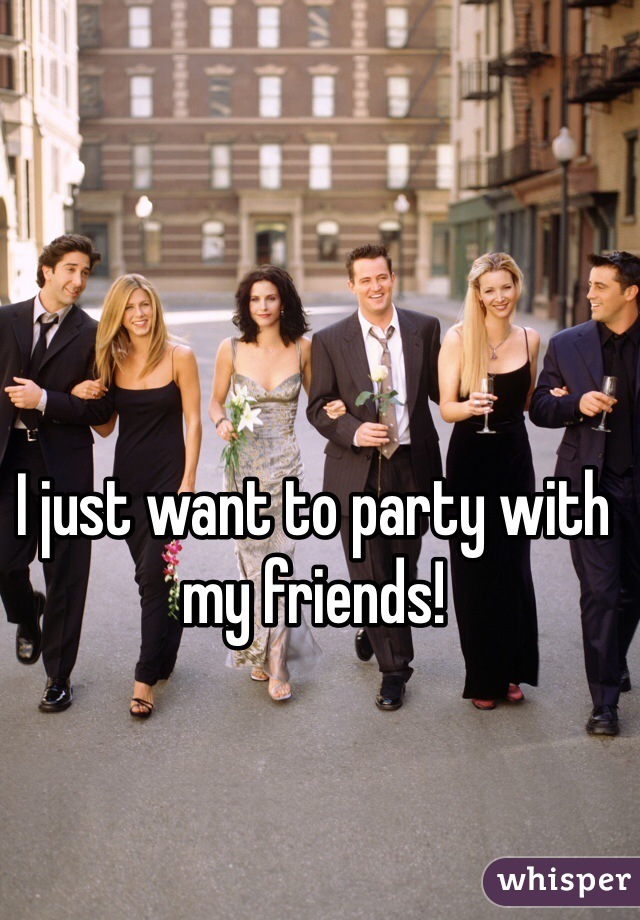 I just want to party with my friends!