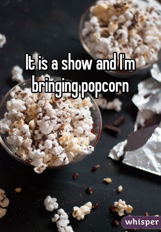 It is a show and I'm bringing popcorn