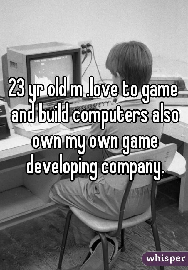 23 yr old m .love to game and build computers also own my own game developing company.