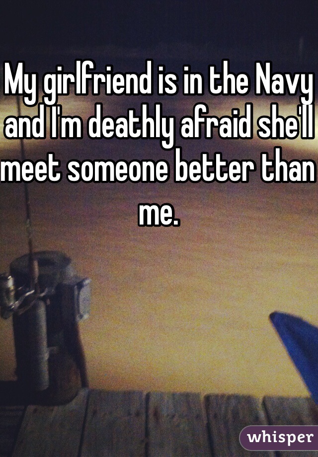 My girlfriend is in the Navy and I'm deathly afraid she'll meet someone better than me.
