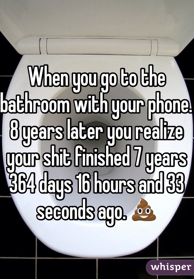 When you go to the bathroom with your phone. 8 years later you realize your shit finished 7 years 364 days 16 hours and 33 seconds ago. 💩