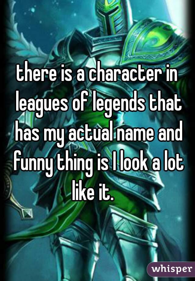 there is a character in leagues of legends that has my actual name and funny thing is I look a lot like it.   