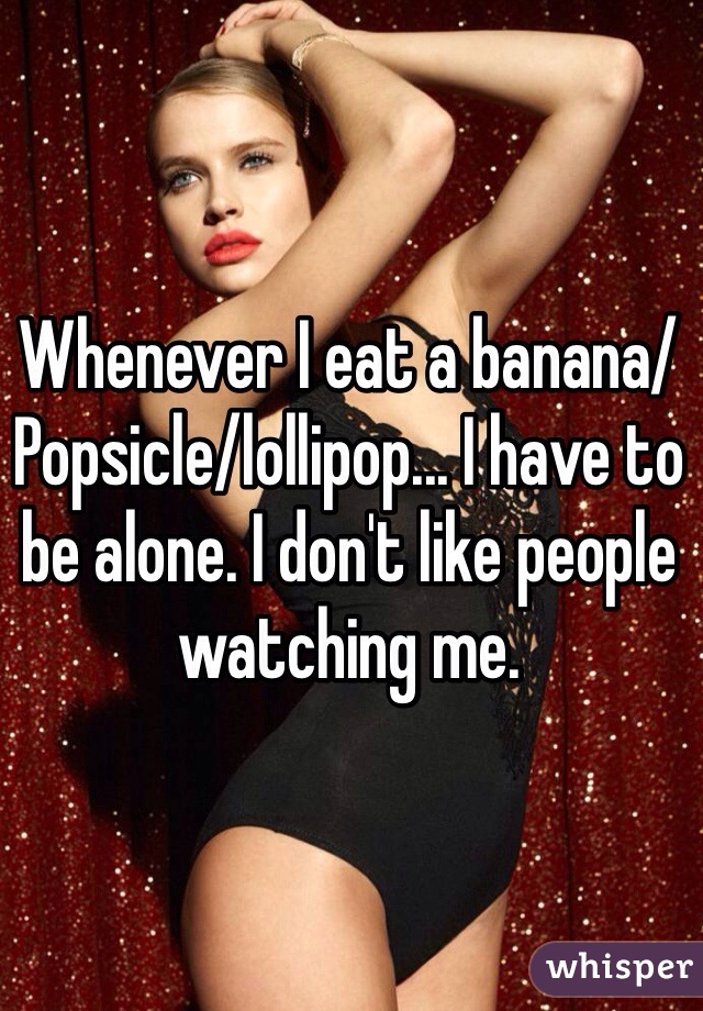 Whenever I eat a banana/Popsicle/lollipop... I have to be alone. I don't like people watching me. 