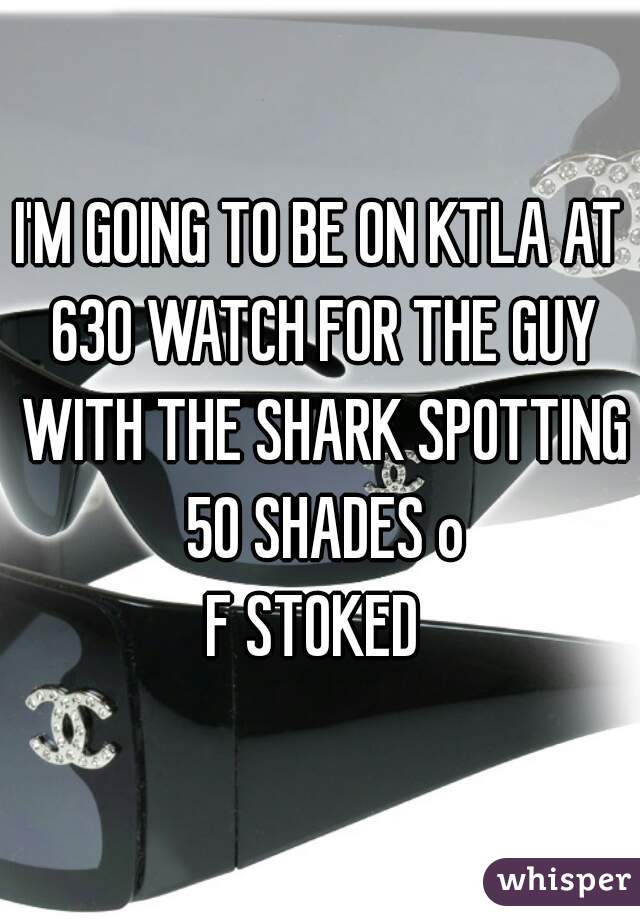 I'M GOING TO BE ON KTLA AT 630 WATCH FOR THE GUY WITH THE SHARK SPOTTING 50 SHADES o
F STOKED 