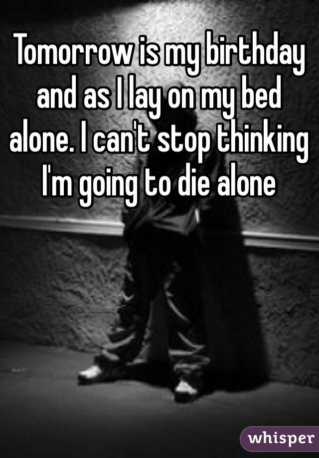 Tomorrow is my birthday and as I lay on my bed alone. I can't stop thinking I'm going to die alone 