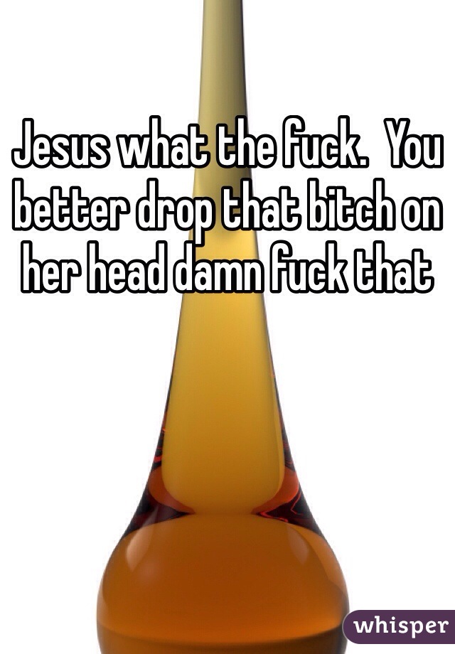 Jesus what the fuck.  You better drop that bitch on her head damn fuck that 