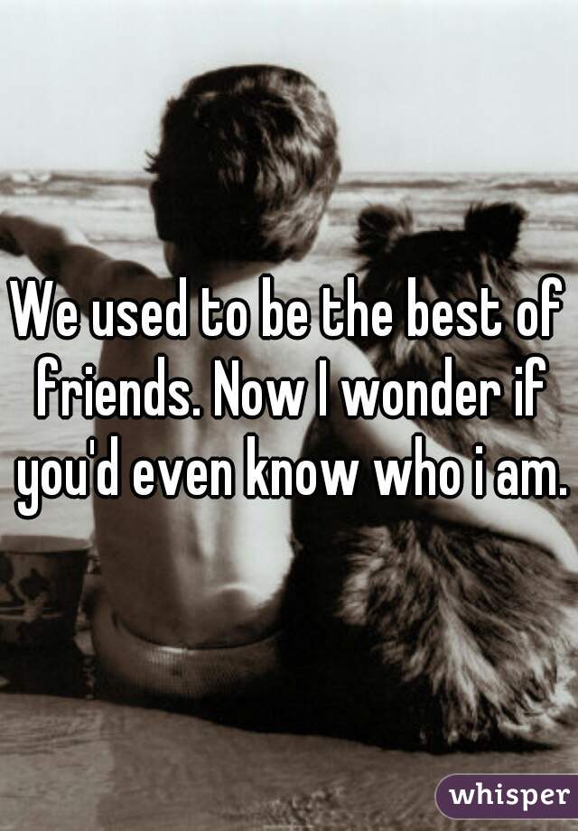 We used to be the best of friends. Now I wonder if you'd even know who i am.