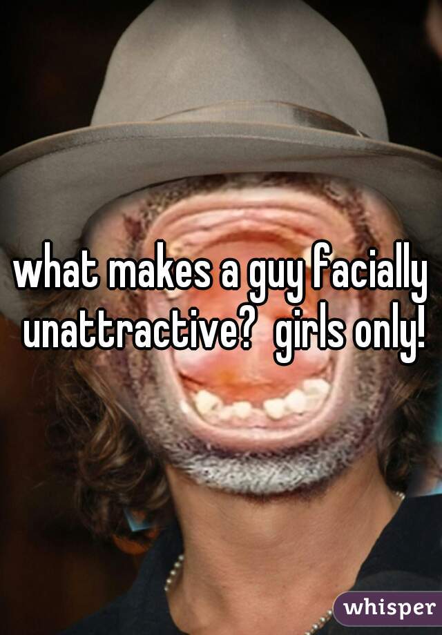 what makes a guy facially unattractive?  girls only!