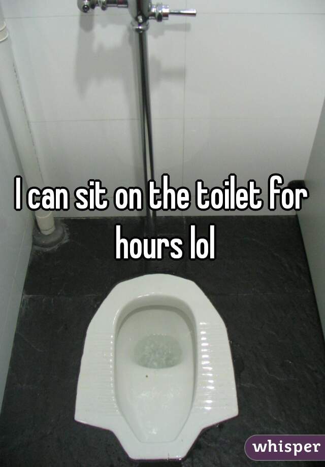 I can sit on the toilet for hours lol